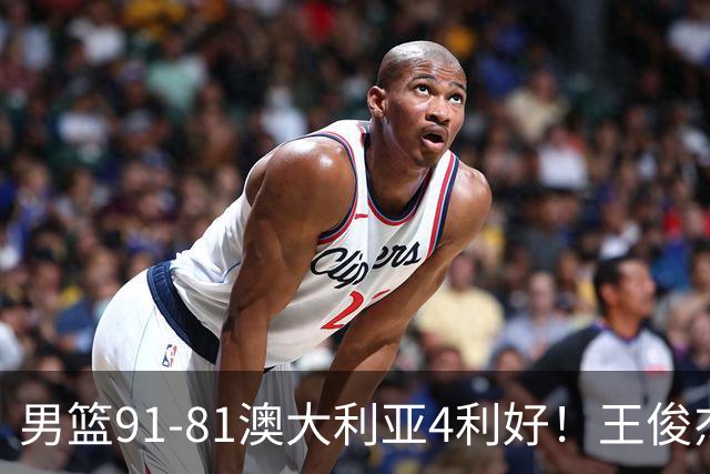 男篮91-81澳大利亚4利好！王俊杰全面，2将回暖，赵继伟后场大核